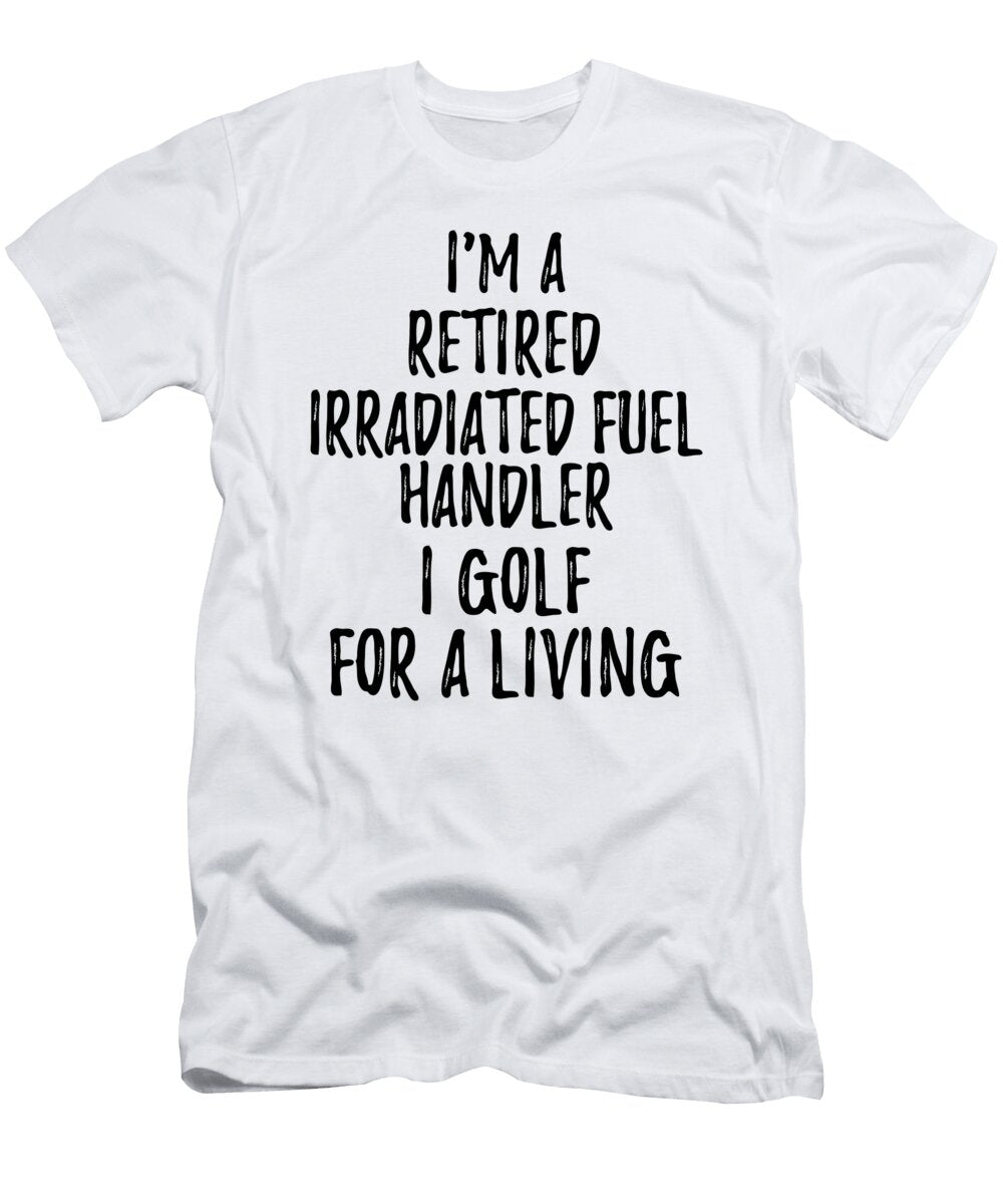 Retired Irradiated Fuel Handler I Golf for a Living Funny Retiree Gift Golfing Lover Senior Present Idea Funny Gift Ideas T-Shirt